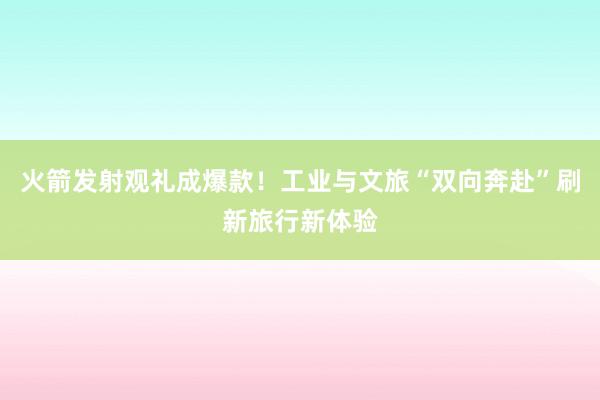 火箭发射观礼成爆款！工业与文旅“双向奔赴”刷新旅行新体验