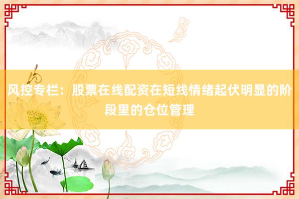 风控专栏：股票在线配资在短线情绪起伏明显的阶段里的仓位管理