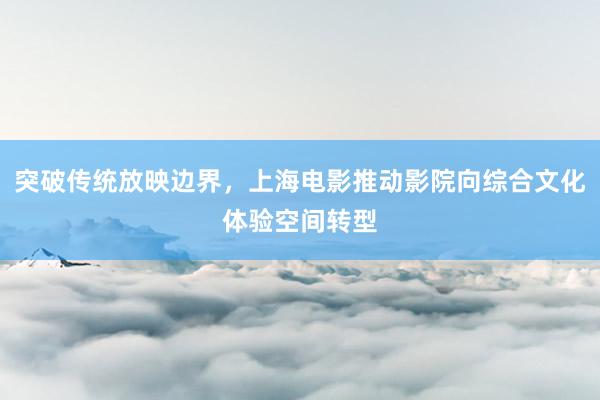突破传统放映边界，上海电影推动影院向综合文化体验空间转型