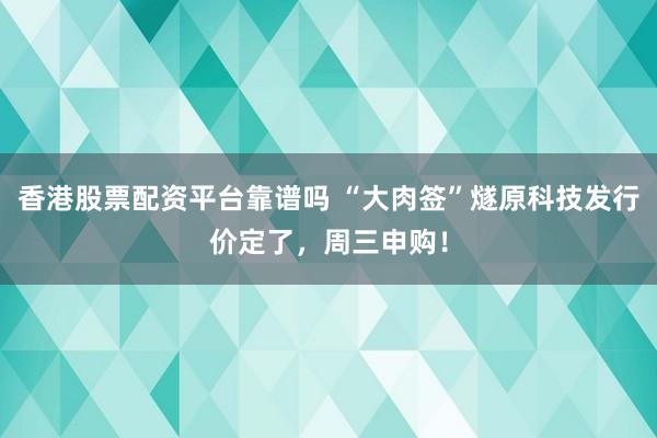 香港股票配资平台靠谱吗 “大肉签”燧原科技发行价定了，周三申购！