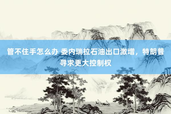 管不住手怎么办 委内瑞拉石油出口激增，特朗普寻求更大控制权