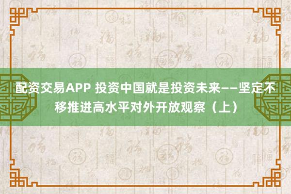 配资交易APP 投资中国就是投资未来——坚定不移推进高水平对外开放观察（上）