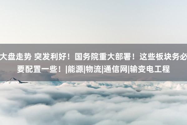 大盘走势 突发利好！国务院重大部署！这些板块务必要配置一些！|能源|物流|通信网|输变电工程
