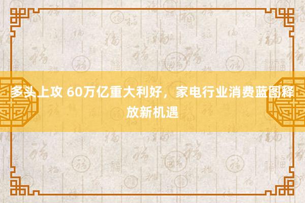 多头上攻 60万亿重大利好，家电行业消费蓝图释放新机遇