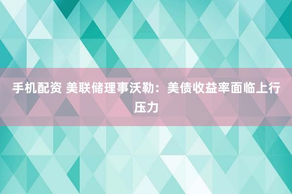 手机配资 美联储理事沃勒：美债收益率面临上行压力