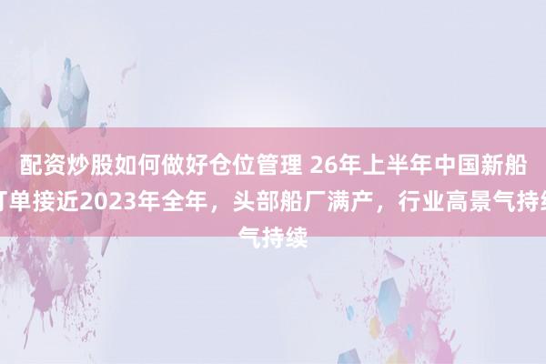 配资炒股如何做好仓位管理 26年上半年中国新船订单接近2023年全年，头部船厂满产，行业高景气持续