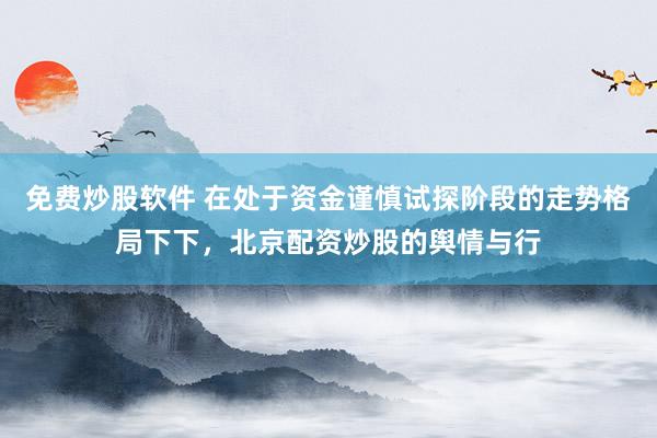 免费炒股软件 在处于资金谨慎试探阶段的走势格局下下，北京配资炒股的舆情与行