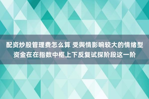 配资炒股管理费怎么算 受舆情影响较大的情绪型资金在在指数中枢上下反复试探阶段这一阶