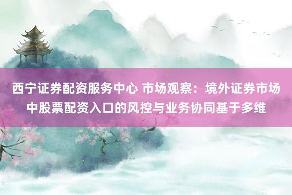 西宁证券配资服务中心 市场观察：境外证券市场中股票配资入口的风控与业务协同基于多维