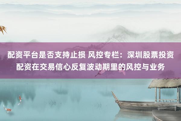 配资平台是否支持止损 风控专栏：深圳股票投资配资在交易信心反复波动期里的风控与业务